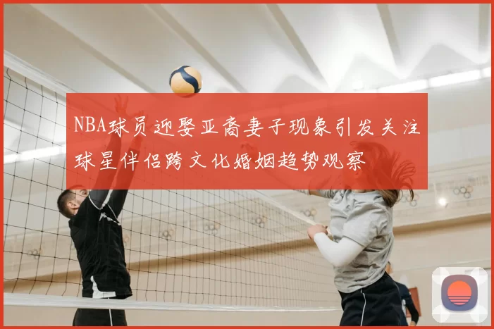NBA球员迎娶亚裔妻子现象引发关注球星伴侣跨文化婚姻趋势观察