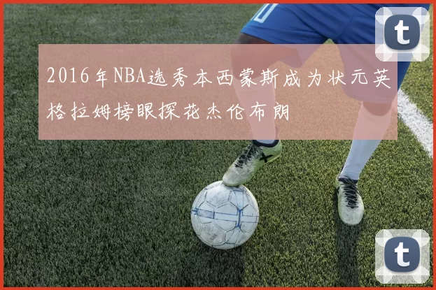 2016年NBA选秀本西蒙斯成为状元英格拉姆榜眼探花杰伦布朗