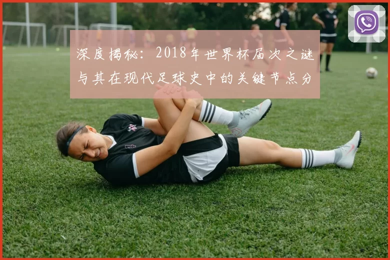 深度揭秘:2018年世界杯届次之谜与其在现代足球史中的关键节点分析