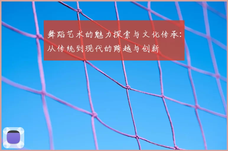 舞蹈艺术的魅力探索与文化传承：从传统到现代的跨越与创新