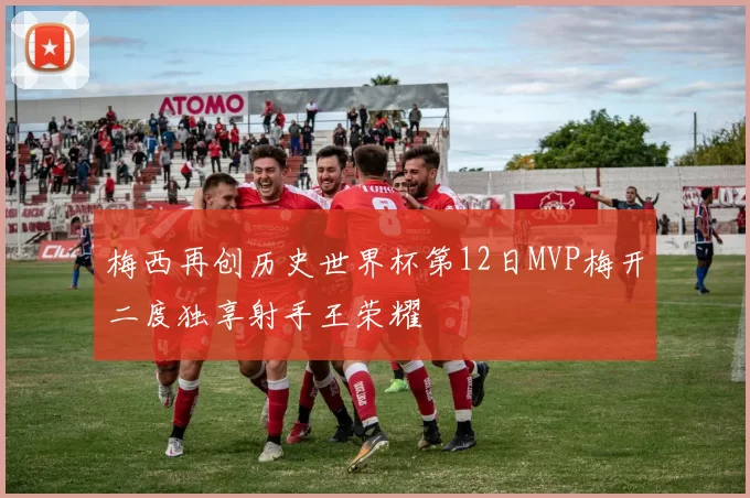 梅西再创历史世界杯第12日MVP梅开二度独享射手王荣耀