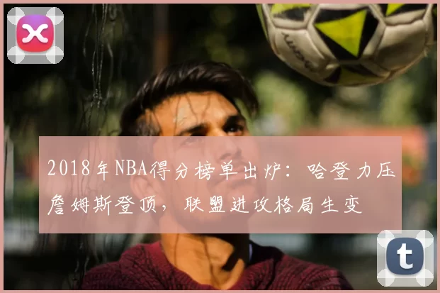 2018年NBA得分榜单出炉:哈登力压詹姆斯登顶,联盟进攻格局生变