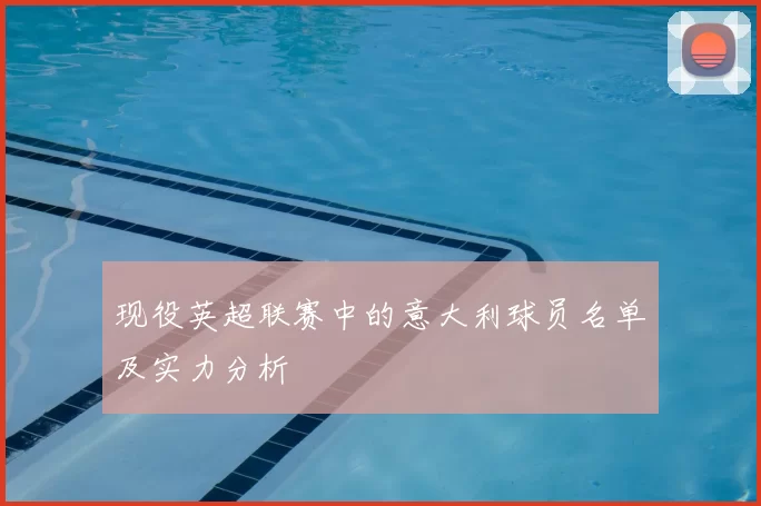 现役英超联赛中的意大利球员名单及实力分析