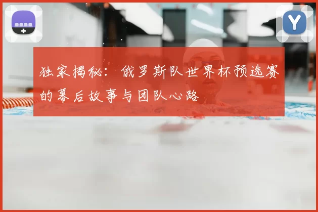 独家揭秘：俄罗斯队世界杯预选赛的幕后故事与团队心路