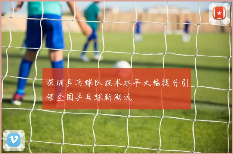 深圳乒乓球队技术水平大幅提升引领全国乒乓球新潮流