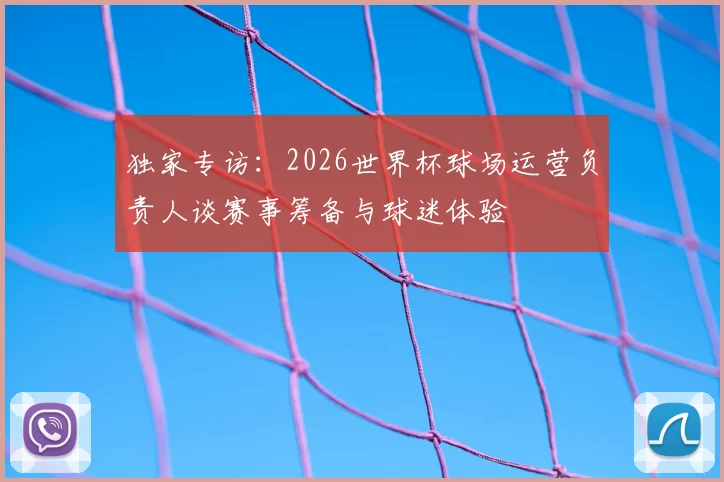 独家专访:2026世界杯球场运营负责人谈赛事筹备与球迷体验