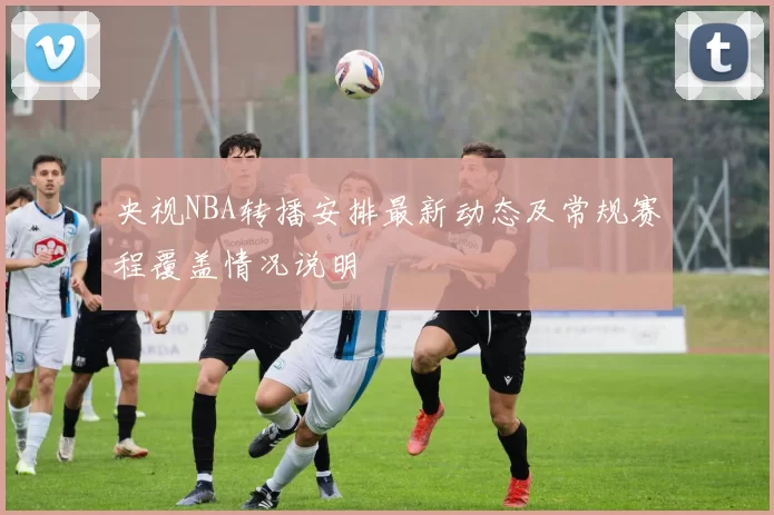 央视NBA转播安排最新动态及常规赛程覆盖情况说明