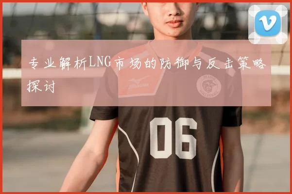专业解析LNG市场的防御与反击策略探讨
