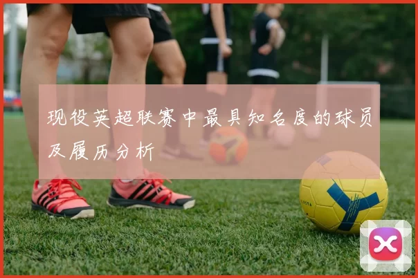 现役英超联赛中最具知名度的球员及履历分析
