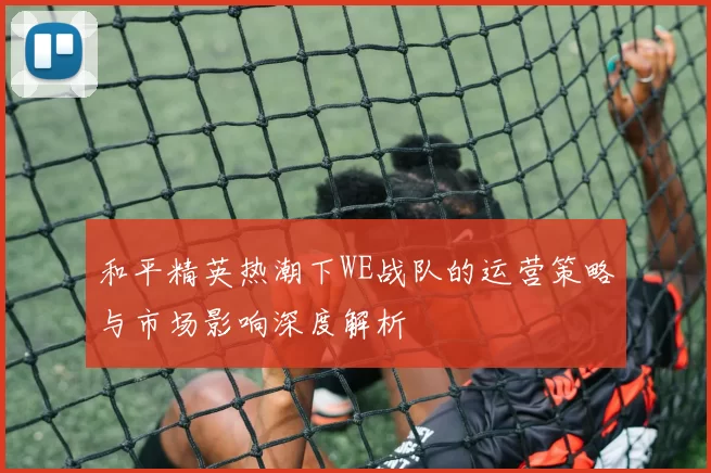 和平精英热潮下WE战队的运营策略与市场影响深度解析