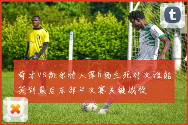 奇才vs凯尔特人第6场生死对决谁能笑到最后东部半决赛关键战役