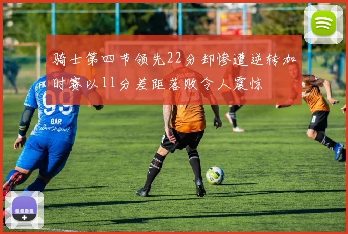骑士第四节领先22分却惨遭逆转加时赛以11分差距落败令人震惊