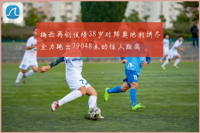 梅西再创佳绩38岁对阵奥地利拼尽全力跑出79048米的惊人距离