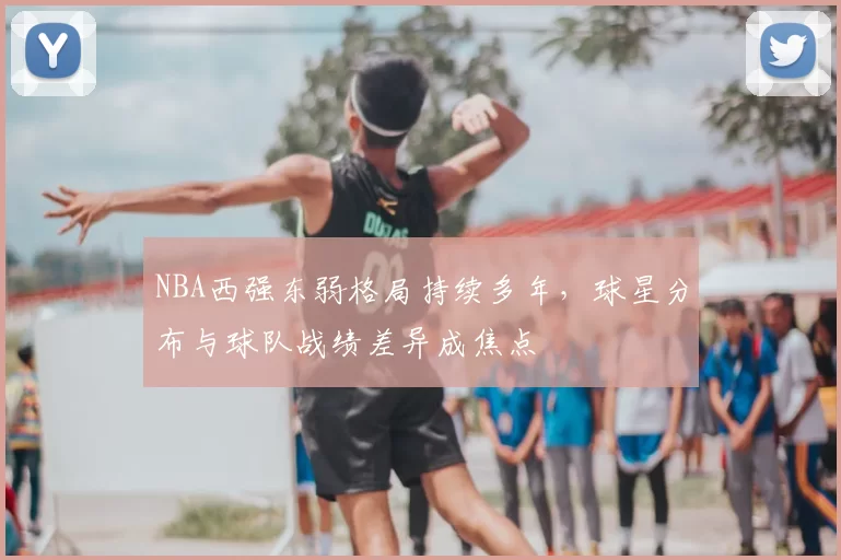 NBA西强东弱格局持续多年,球星分布与球队战绩差异成焦点