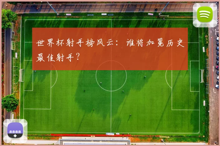 世界杯射手榜风云：谁将加冕历史最佳射手？