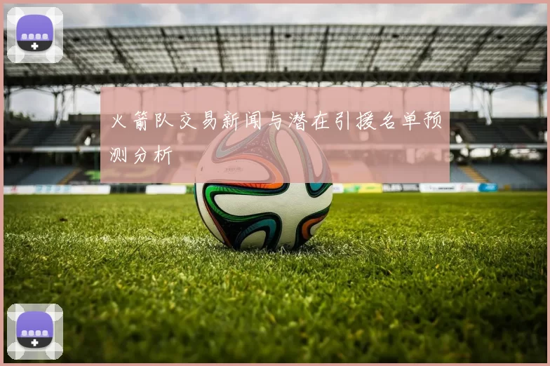 火箭队交易新闻与潜在引援名单预测分析