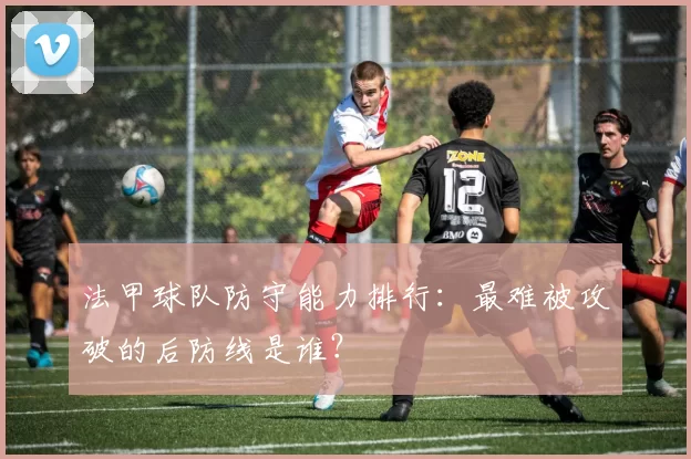 法甲球队防守能力排行：最难被攻破的后防线是谁？