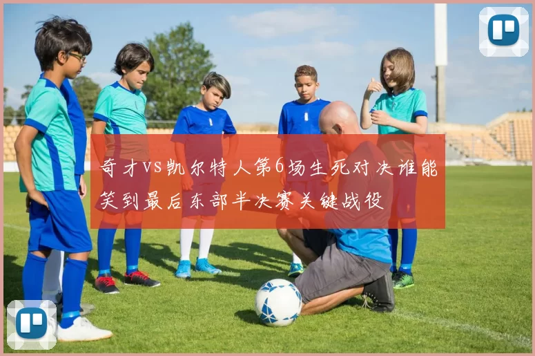 奇才vs凯尔特人第6场生死对决谁能笑到最后东部半决赛关键战役
