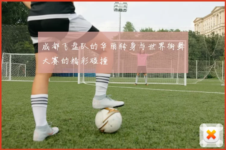 成都飞盘队的华丽转身与世界街舞大赛的精彩碰撞
