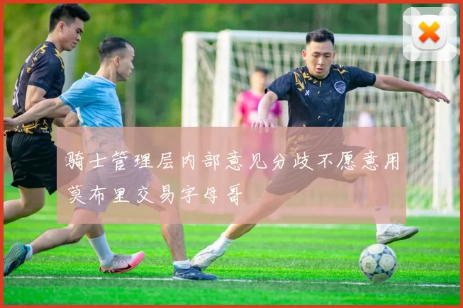 骑士管理层内部意见分歧不愿意用莫布里交易字母哥
