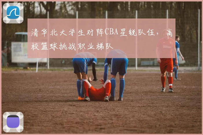 清华北大学生对阵CBA星锐队伍，高校篮球挑战职业梯队