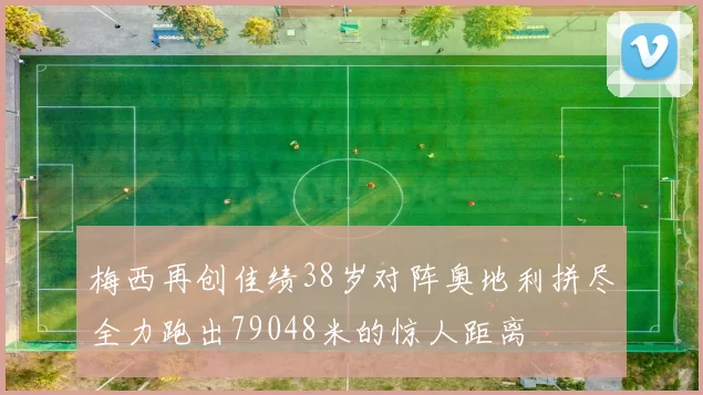 梅西再创佳绩38岁对阵奥地利拼尽全力跑出79048米的惊人距离