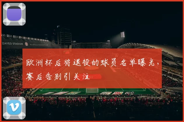 欧洲杯后将退役的球员名单曝光，赛后告别引关注