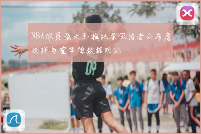NBA球员最大卧推纪录保持者公布詹姆斯与霍华德数据对比