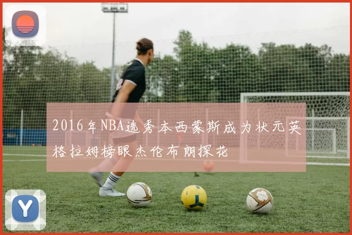 2016年NBA选秀本西蒙斯成为状元英格拉姆榜眼杰伦布朗探花