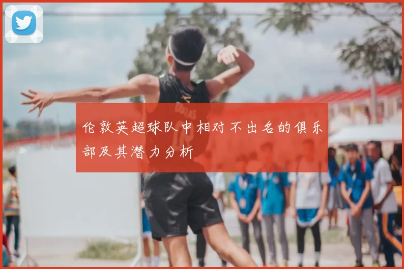 伦敦英超球队中相对不出名的俱乐部及其潜力分析