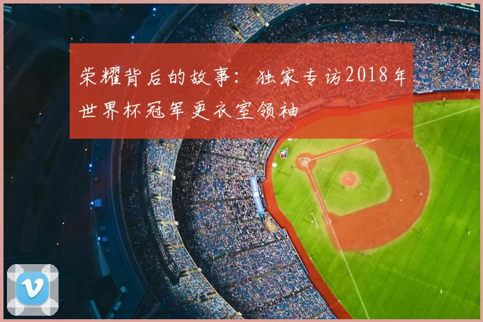 荣耀背后的故事：独家专访2018年世界杯冠军更衣室领袖