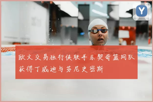 欧文交易独行侠联手东契奇篮网队获得丁威迪与芬尼史密斯