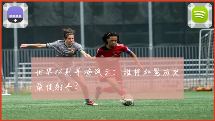 世界杯射手榜风云：谁将加冕历史最佳射手？