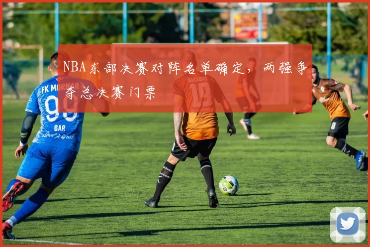 NBA东部决赛对阵名单确定,两强争夺总决赛门票