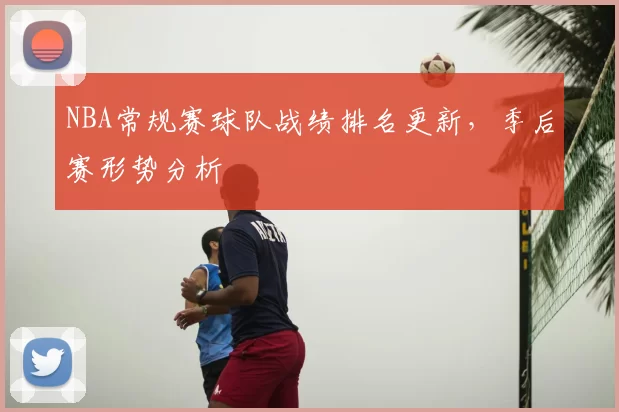 NBA常规赛球队战绩排名更新，季后赛形势分析