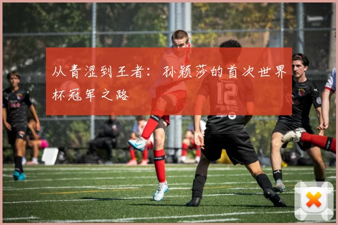 从青涩到王者：孙颖莎的首次世界杯冠军之路