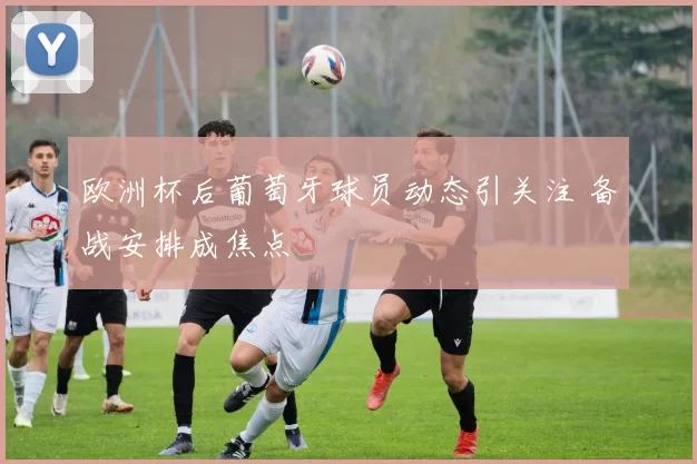 欧洲杯后葡萄牙球员动态引关注 备战安排成焦点