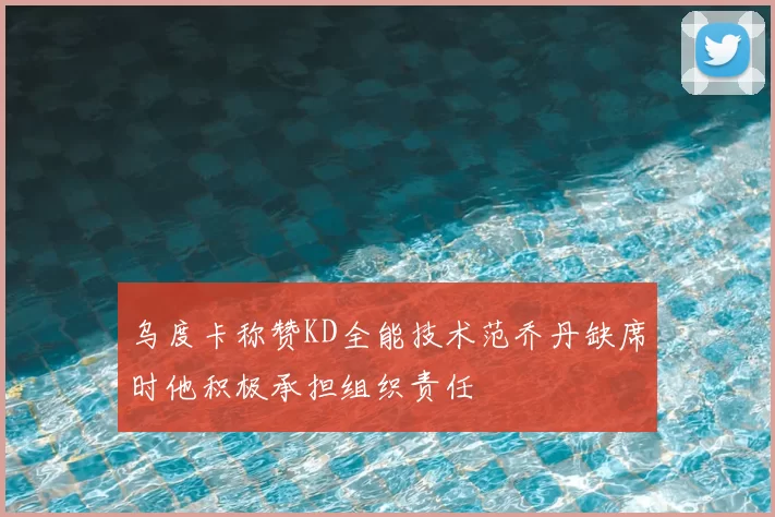 乌度卡称赞KD全能技术范乔丹缺席时他积极承担组织责任