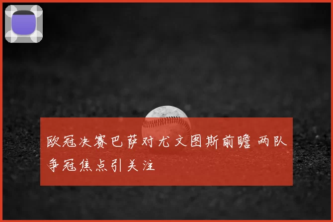 欧冠决赛巴萨对尤文图斯前瞻 两队争冠焦点引关注