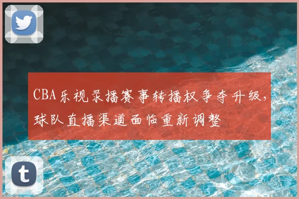 CBA乐视录播赛事转播权争夺升级，球队直播渠道面临重新调整
