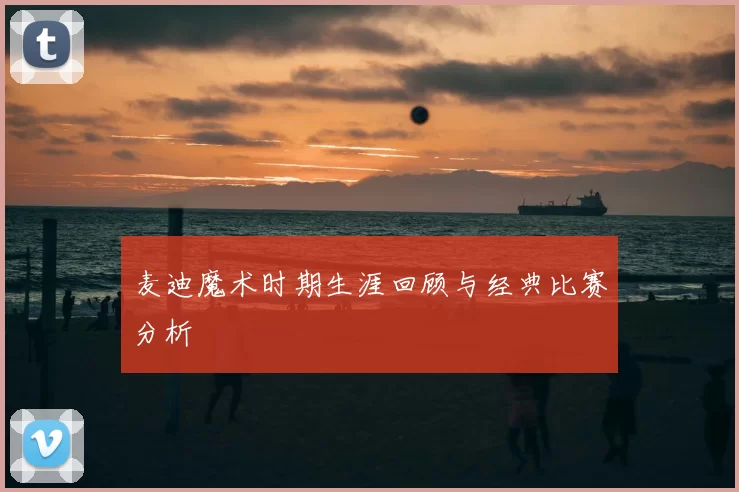 麦迪魔术时期生涯回顾与经典比赛分析