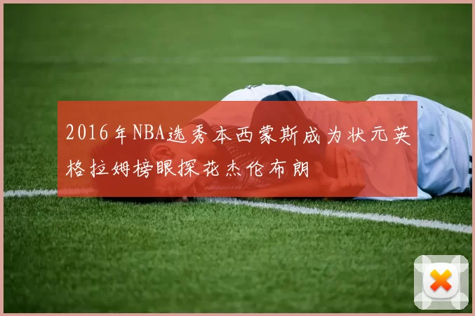2016年NBA选秀本西蒙斯成为状元英格拉姆榜眼探花杰伦布朗
