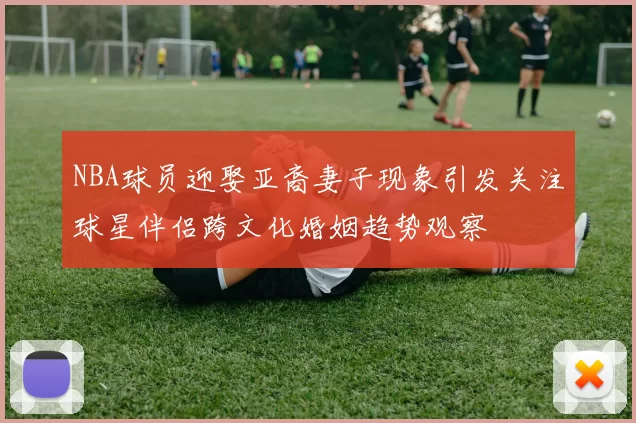 NBA球员迎娶亚裔妻子现象引发关注球星伴侣跨文化婚姻趋势观察