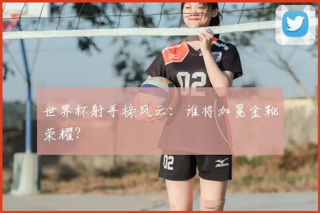世界杯射手榜风云:谁将加冕金靴荣耀?