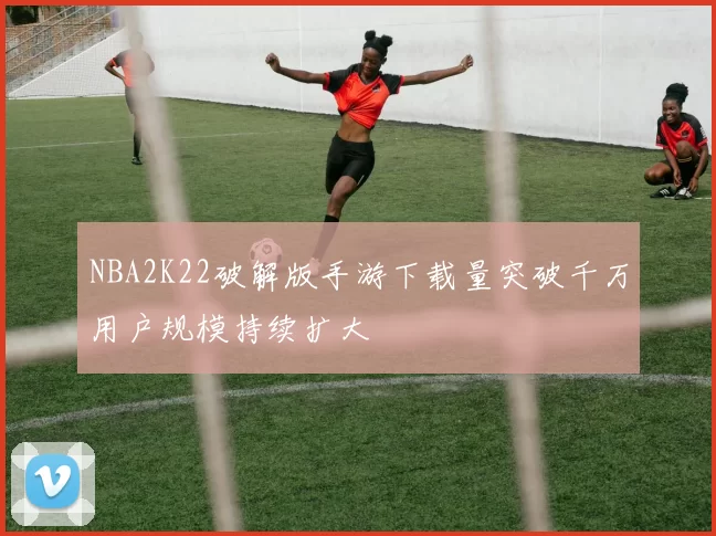 NBA2K22破解版手游下载量突破千万用户规模持续扩大