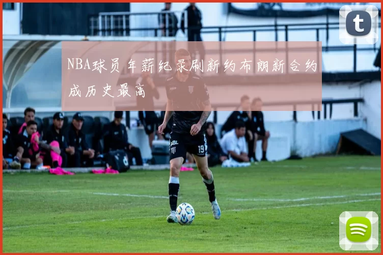 NBA球员年薪纪录刷新约布朗新合约成历史最高