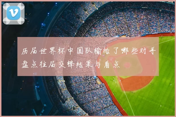 历届世界杯中国队输给了哪些对手盘点往届交锋结果与看点