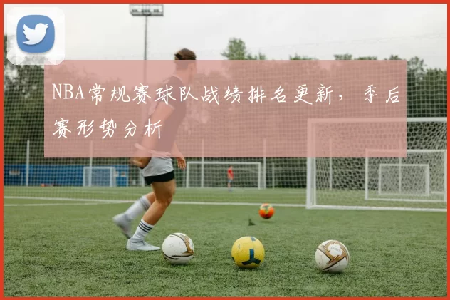 NBA常规赛球队战绩排名更新，季后赛形势分析