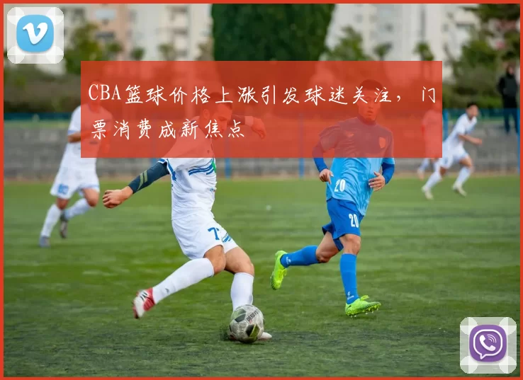 CBA篮球价格上涨引发球迷关注，门票消费成新焦点