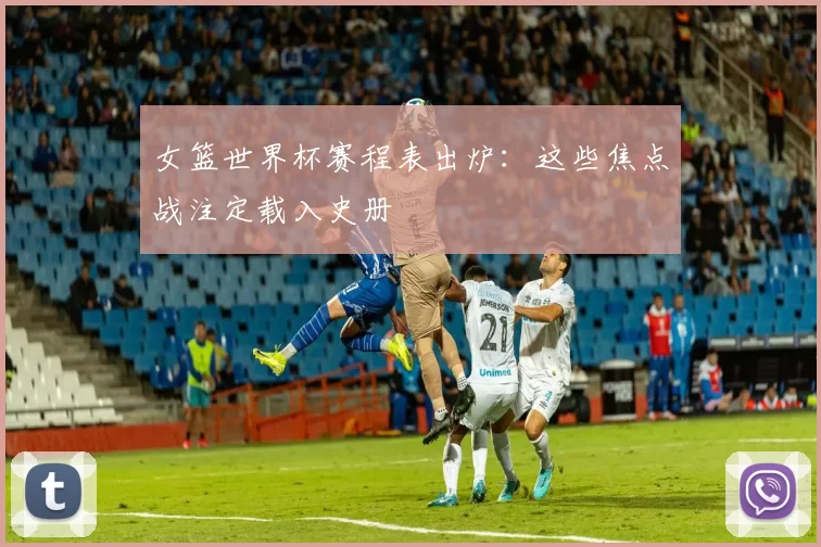 女篮世界杯赛程表出炉：这些焦点战注定载入史册